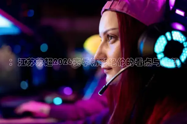 ：江苏苏超2026赛季精彩绝伦的看点与展望